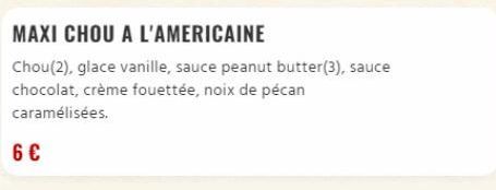 MAXI CHOU A L'AMERICAINE  Chou(2), glace vanille, sauce peanut butter(3), sauce  chocolat, crème fouettée, noix de pécan  caramélisées.  6 € 