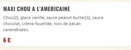 maxi chou a l'americaine  chou(2), glace vanille, sauce peanut butter(3), sauce  chocolat, crème fouettée, noix de pécan  caramélisées.  6 € 