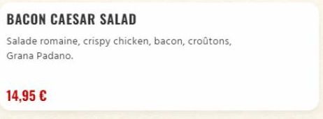 BACON CAESAR SALAD  Salade romaine, crispy chicken, bacon, croûtons, Grana Padano.  14,95 €  