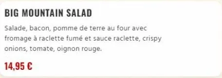 big mountain salad  salade, bacon, pomme de terre au four avec fromage à raclette fumé et sauce raclette, crispy onions, tomate, oignon rouge.  14,95 € 