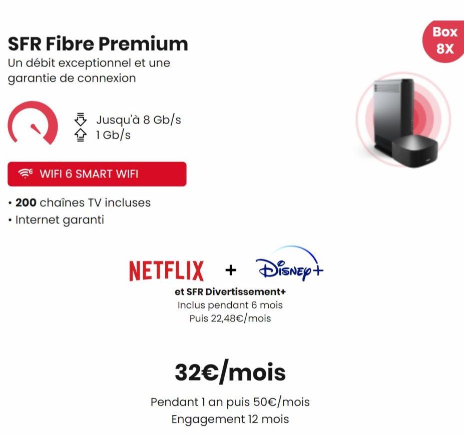 SFR Fibre Premium Un débit exceptionnel et une garantie de connexion  C  Jusqu'à 8 Gb/s  1 Gb/s  WIFI 6 SMART WIFI  •  200 chaînes TV incluses  • Internet garanti  NETFLIX + Disney+  et SFR Divertisse