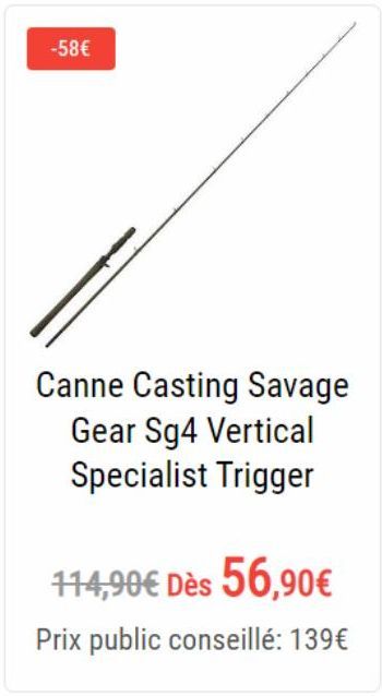 -58€  Canne Casting Savage Gear Sg4 Vertical Specialist Trigger  114,90€ Dès 56,90€  Prix public conseillé: 139€ 