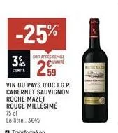 35  l'unite  -25%  soit après remise  259  vin du pays d'oc i.g.p.  cabernet sauvignon  roche mazet rouge millésime  75 cl  le litre : 3€45 