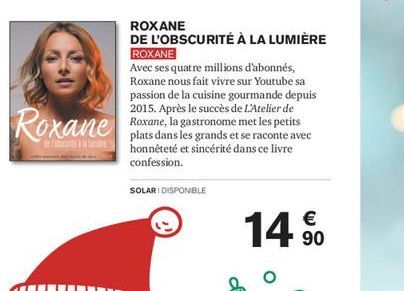 Roxane  SOLARI DISPONIBLE  ROXANE  DE L'OBSCURITÉ À LA LUMIÈRE  ROXANE  Avec ses quatre millions d'abonnés, Roxane nous fait vivre sur Youtube sa passion de la cuisine gourmande depuis 2015. Après le 