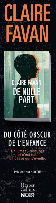 CLAIRE FAVAN  CLAIRE FAVAN  DE NULLE PART  THRILLER  NOR  DU CÔTÉ OBSCUR DE L'ENFANCE  Un jumeau ressurgit et c'est tout un passé qui s'éveille.  Prix éditeur : 20,90€  Harper Collins  NOIR  