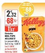 2,32 68% Kellogs  1,53  Céréales MIEL POPS KELLOGG'S  Le paquet 400 g Soit le kg: 5,80 € L2:106  lide 4.54€ Soitin kg: 3.82€  Aind  MEEWICH) CARERALITE  68  bod 
