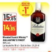15,85 14,85  REDUCTION INDUATE  -1  EN CARE  Ballantin  Blended Scotch Whisky** BALLANTINE'S FINEST  40% vol.  La bouteille 70 cl - Soit le litre: 21,21 € "Ce prix comprend une réduction immédiate (15