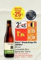 conction date  voted  -25% silver  en care  245  1,84  25  (38)  bière** blonde belge ipa  super 8  6% vol.  la bouteille 33 el  soit le litre: 5,57 €  "ce prix comprend une réducte date 12.45-681€ 1,