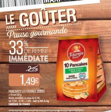 LE GOÛTER  /////  Pause gourmande  33%  DE REMISE  IMMÉDIATE 2,23€  1,49€  PANCAKES LA FOURNEE DOREE  x 10 soin 350 g  Remise immédiate en caisse de 0,74€,  Fournee  10 Pancakes  SANS  