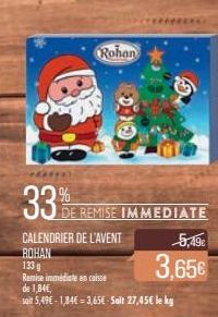 33%  Rohan  DE REMISE IMMEDIATE  CALENDRIER DE L'AVENT  ROHAN  133 g  Remise immédiate en caisse de 1,84€,  sait 5,49€-1,84€ = 3,65€ Sait 27,45€ le kg  5,49€  3,65€ 