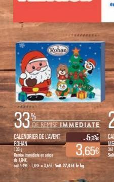 33%  Rohan  DE REMISE IMMEDIATE  CALENDRIER DE L'AVENT  ROHAN  133 g  Remise immédiate en caisse de 1,84€,  sait 5,49€-1,84€ = 3,65€ Sait 27,45€ le kg  5,49€  3,65€ 