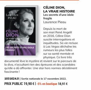 Laurence PIEAU  CÉLINE DION  La vraie histoire  Depuis la mort de  son mari René Angelil en 2016, Céline Dion suscite interrogations et inquiétudes. Sa vie recluse à Las Vegas déchaîne les rumeurs les