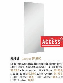 REFLET A partir de 39.90 €  Ép. de 3 mm sur panneau de particules Ép 12 mm Réver-sible Chants PVC imitation métal L. 45 x H. 45 cm: 39.90 € - Existe aussi en L. 40 x H. 75 cm: 49.90 €, L. 60 x H. 80 c