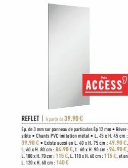 reflet a partir de 39.90 €  ép. de 3 mm sur panneau de particules ép 12 mm réver-sible chants pvc imitation métal l. 45 x h. 45 cm: 39.90 € - existe aussi en l. 40 x h. 75 cm: 49.90 €, l. 60 x h. 80 c