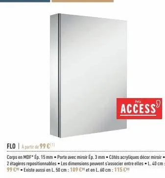 prix  access  flo | a partir de 99 €  corps en mdf* ép. 15 mm - porte avec miroir ep. 3 mm. côtés acryliques décor miroir 2 étagères repositionnables. les dimensions peuvent s'associer entre elles l. 
