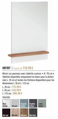 l. 35 cm: 115.90 €  l 55 cm: 145.90 €  l 115 cm: 200.50 €  couleurs  infiny a partir de 115.90 €  miroir sur panneau avec tablette couleur h. 70 cm. tablette disponible uniquement en blanc pour la dim