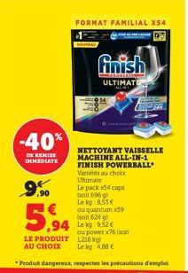 -40%  DE REMISE IMMEDIATE  9.90  FORMAT FAMILIAL X54  finish  ULTIMATE  NETTOYANT VAISSELLE MACHINE ALL-IN-1 FINISH POWERBALL  Variétés au choix Ultimate  Le pack x4 caps (soit 696 g) Lekg: 8.53 € ou 