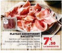 PLATEAU ASSORTIMENT RACLETTE  gambon see superieur de Savoie 9 mois d'affinage rosette.coppa, bacon La barquette de 400g Le kg: 18,75 € LA BARQUETTE  $7.50 