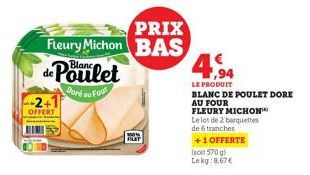 OFFERT  PRIX  Fleury Michon BAS de Poulet  Doré au Four  PLAT  4,94  LE PRODUIT  BLANC DE POULET DORE  AU FOUR  FLEURY MICHON  Le lot de 2 barquettes  de 6 tranches  +1 OFFERTE  (soit 570 g) Lekg:8,67