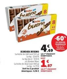 kinder s  hueno  kinder  bueno  8  le kg des 2:9.53€ soit  4.69  kinder bueno  la boite de 2x8 (soit 344 g) le1 produit  le kg: 13,63€ identique  cor  ou kinder maxi  la boite de 16x2 (soit 400 gl  le