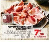 plateau assortiment raclette  gambon see superieur de savoie 9 mois d'affinage rosette.coppa, bacon la barquette de 400g le kg: 18,75 € la barquette  $7.50 