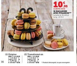 16  (2) Transformé en  (1) Origine  FRANCE FRANCE  10.95  LA BOITE DE 36 36 MACARONS AVEC PYRAMIDE La boite de 36 (462 g) Le kg 23.70€  Produit décongelé, ne pas recongeler 