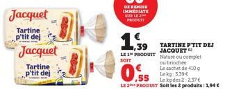 Jacquet  Tartine p'tit dej  Jacquet  Tartine p'tit dej  ,39 LE 1 PRODUIT  SOIT  0.55  Le kg: 3.39 €  Le kg des 2:2.37€  LE 2 PRODUIT Soit les 2 produits: 1,94 €  TARTINE PTIT DEJ JACQUET Nature ou com