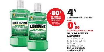 LISTERINE  SLISTERINE  DENTS GENCIVE  -80% 4€  DE REMISE IMMEDIATE SUR LE  PRODUT  AU CHODE  LE 1 PRODUIT AU CHOIX SOIT  0,80  LE 2 PRODUIT AU CHOIX BAIN DE BOUCHE LISTERINE  Variétés au choix  Le fla