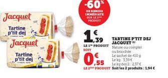 Jacquet  Tartine p'tit dej  Jacquet  Tartine p'tit dej  -60%  DE REMISE IMMEDIATE SUR LE 2 PRODUIT  ,39 LE 1 PRODUIT  SOIT  0.55  Le kg: 3.39 €  Le kg des 2:2.37€  LE 2 PRODUIT Soit les 2 produits: 1,