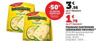 LEERDAMMER  Original  LEERDAMMER Original  -50% 3%  DE REMISE IMMEDIATE SUR LE PRODUIT  LE 1™ PRODUIT SOIT  1,78  LE 2 PRODUIT  FROMAGE PASTEURISE LEERDAMER ORIGINAL 27,5% MG dans le produit fini  La 