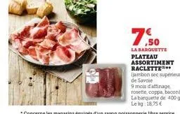 ,50  la barquette  plateau assortiment raclette  (jambon sec supérieur de savoie  9 mois d'affinage rosette, coppa, bacon)  la barquette de 400 g lekg: 18,75 € 