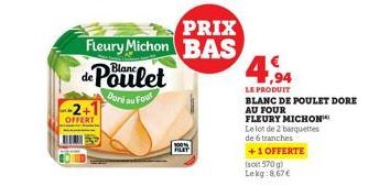 OFFERT  PRIX  Fleury Michon BAS de Poulet  Doré au Four  PLAT  4,94  LE PRODUIT  BLANC DE POULET DORE  AU FOUR  FLEURY MICHON  Le lot de 2 barquettes  de 6 tranches  +1 OFFERTE  (soit 570 g) Lekg:8,67