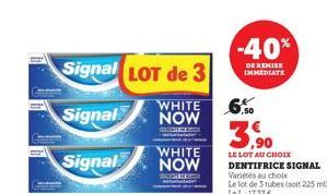 Signal LOT de 3  WHITE  Signal NOW  Signal  WHITE NOW  -40%  DE REMISE IMMEDIATE  3,90  LE LOT AU CHOIX  DENTIFRICE SIGNAL Variés au choix Le lot de 3 tubes (soit 225 ml) Le L: 17.33€ 