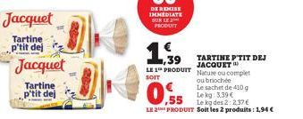 Jacquet  Tartine p'tit dej  Jacquet  Tartine p'tit dej  ,39 LE 1 PRODUIT  SOIT  0.55  Le kg: 3.39 €  Le kg des 2:2.37€  LE 2 PRODUIT Soit les 2 produits: 1,94 €  TARTINE PTIT DEJ JACQUET Nature ou com