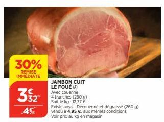 30%  REMISE IMMEDIATE  3532  4%95  JAMBON CUIT LE FOUÉ (A) Avec couenne  4 tranches (260 g) Soit le kg: 12,77 €  Existe aussi : Découenné et dégraissé (260 g) vendu à 4,95 €, aux mêmes conditions Voir