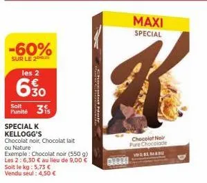 -60%  sur le 2  les 2  6.30  soit  punité 31  special k kellogg's  soit le kg : 5,73 € vendu seul: 4,50 €  chocolat noir, chocolat lait ou nature  exemple: chocolat noir (550 g)  les 2: 6,30 € au lieu