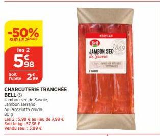 -50%  SUR LE 2  les 2  598  Soit  Punité 29  CHARCUTERIE TRANCHÉE  BELL (S)  Jambon sec de Savoie,  Jambon serrano  ou Prosciutto crudo  80 g  Les 2:5,98 € au lieu de 7,98 € Soit le kg: 37,38 € Vendu 