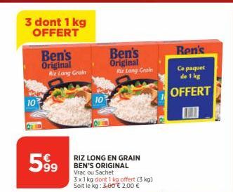 3 dont 1 kg OFFERT  10  Ben's Original Riz Long Groin  599  RIZ LONG EN GRAIN BEN'S ORIGINAL Vrac ou Sachet  3 x 1 kg dont 1 kg offert (3 kg) Soit le kg: 3,00€ 2,00 €  Ben's Original  Riz Long Grain  