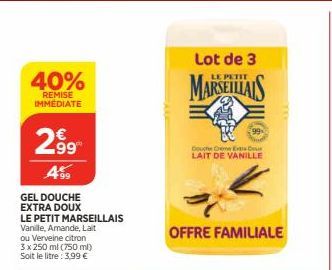 40%  REMISE IMMEDIATE  2.99  499  GEL DOUCHE EXTRA DOUX  LE PETIT MARSEILLAIS Vanille, Amande, Lait ou Verveine citron  3 x 250 ml (750 ml) Soit le litre: 3,99 €  Lot de 3  MARSEILLAIS  Douche Creme E