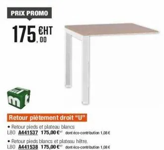 prix promo  175.ht  retour piétement droit "u"  • retour pieds et plateau blancs  l80 a441537 175,00 € dont éco-contribution 1,08 €  retour pieds blancs et plateau hêtre.  l80 a441538 175,00 € dont éc