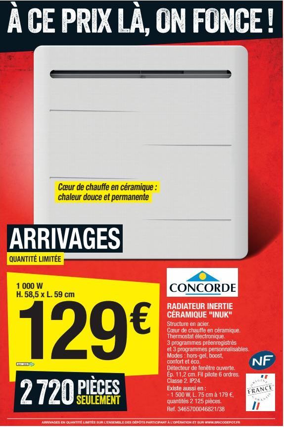 À CE PRIX LÀ, ON FONCE!  Cœur de chauffe en céramique : chaleur douce et permanente  ARRIVAGES  QUANTITÉ LIMITÉE  1 000 W H. 58,5 x L. 59 cm  129€  2720 PIÈCES  SEULEMENT  CONCORDE  RADIATEUR INERTIE 