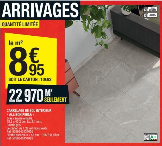 ARRIVAGES  QUANTITÉ LIMITÉE  le m²  € 89 95  SOIT LE CARTON: 10€92  22 970M  CARRELAGE DE SOL INTÉRIEUR  * ALLISON PERLA »  Grès cérame émaillé. 45,2 x 45,2 cm. Ép. 9,1 mm. Coloris gris.  SEULEMENT  L