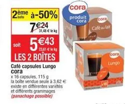 2ème à-50% 7€24  31,48 € k  soit 5€43 les 2 boîtes  café capsules lungo cora  x 16 capsules, 115 g  la boîte vendue seule à 3,62 € existe en différentes variétés et différents grammages (panachage pos