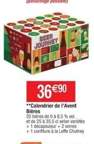 beer journey  36 €90  **calendrier de l'avent bières 20 bières de 0 à 8,5 % vol.  et de 25 à 35,5 cl selon variétés +1 décapsuleur + 2 verres  + 1 confiture à la leffe chutney 