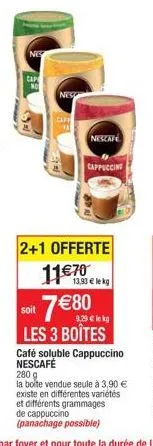 nes  cap  no  nes  nescafe  cappuccing  2+1 offerte  11€70  13,93 € lekg  7€80  soit  9,29 € lekg  les 3 boîtes  café soluble cappuccino nescafé  280 g  la boîte vendue seule à 3,90 € existe en différ
