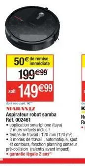 50€ de remise  199€99  soit  149 €99  dont éco-part. 16 maraniz aspirateur robot samba réf. 002461  application smartphone (tuya) 2 murs virtuels inclus!  temps de travail : 120 min (120 m²) 3 modes d