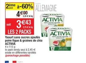 3 €43  3.73€ lekg  activia  sans sucres s  soit  les 2 packs yaourt sans sucres ajoutés poire figue & graines de chia  activia  4x115g  le pack vendu seul à 2,45 € existe en différentes variétés (pana