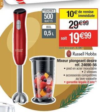 11  PUISSANCE  500  WATTS  BOL  0,5L  10€ de remise 29€99 19 €99  soit  dont eco-part. 0.13€  Russell Hobbs  Mixeur plongeant desire  réf. 24690-56 pied en acier inoxydable • 2 vitesses • accessoires 