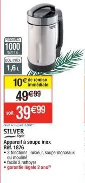 puissance  1000  watts  bol inox  1,6 l  10€ de remise  immédiate  49€99  soit  39 €99  dont éco-part 8.30€**  silver  -style  appareil à soupe inox réf. 1876  • 3 fonctions: mixeur, soupe morceaux  o