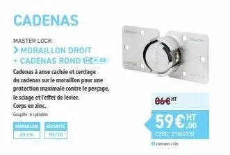 cadenas  master lock  > moraillon droit + cadenas rond p cadenas à anse cachée et cerclage du cadenas sur le moraillon pour une protection maximale contre le perçage, le sciage et l'effet de levier.  